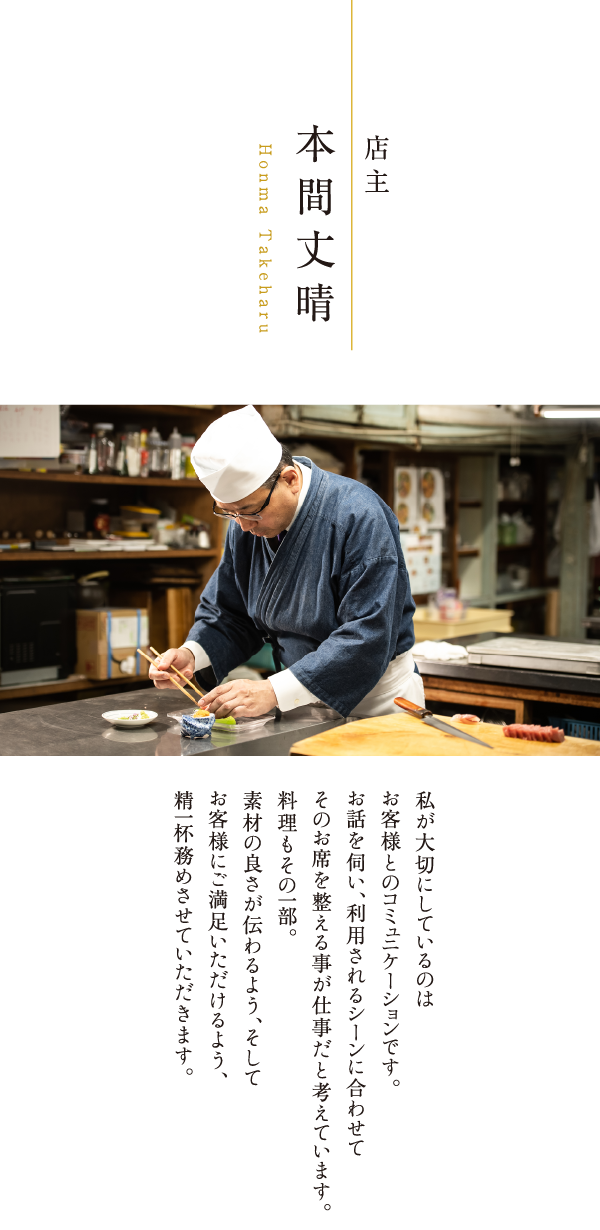 店主 本間丈晴 Takeharu Honma 私が大切にしているのはお客様とのコミュニケーションです。お話を伺い、利用されるシーンに合わせてそのお席を整える事が仕事だと考えています。料理もその一部。素材の良さが伝わるよう、そしてお客様にご満足いただけるよう、精一杯務めさせていただきます。